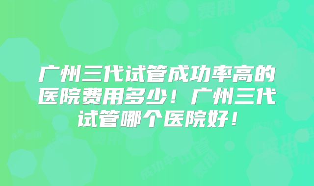 广州三代试管成功率高的医院费用多少！广州三代试管哪个医院好！