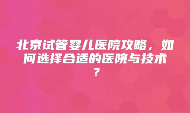 北京试管婴儿医院攻略，如何选择合适的医院与技术？