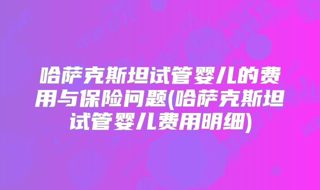 哈萨克斯坦试管婴儿的费用与保险问题(哈萨克斯坦试管婴儿费用明细)