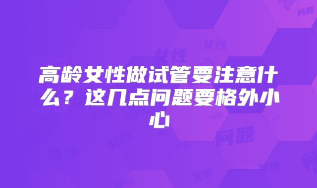 高龄女性做试管要注意什么？这几点问题要格外小心