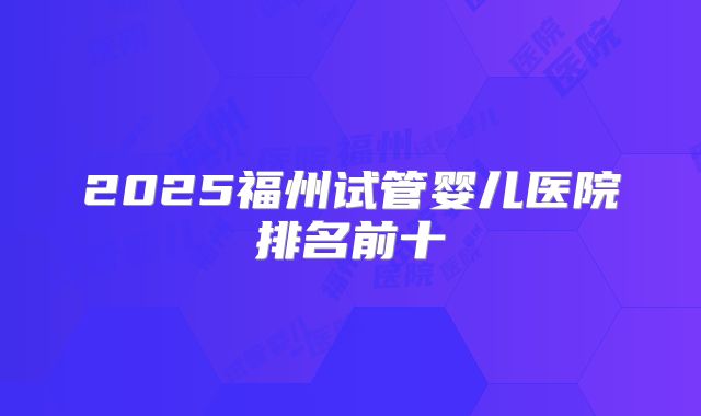 2025福州试管婴儿医院排名前十