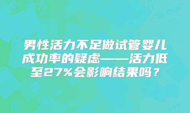 男性活力不足做试管婴儿成功率的疑虑——活力低至27%会影响结果吗？