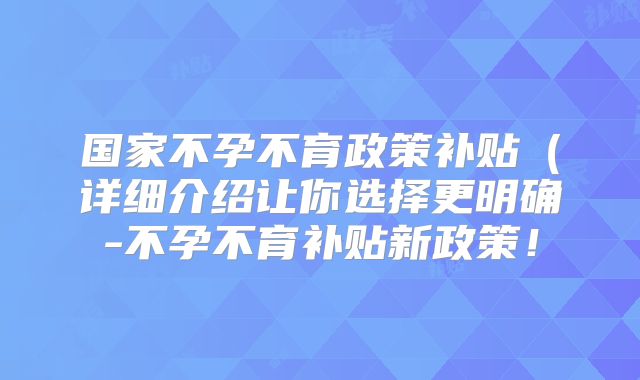 国家不孕不育政策补贴(详细介绍让你选择更明确-不孕不育补贴新政策!
