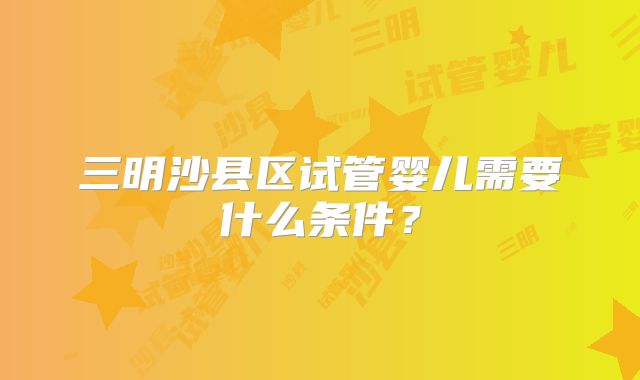 三明沙县区试管婴儿需要什么条件？