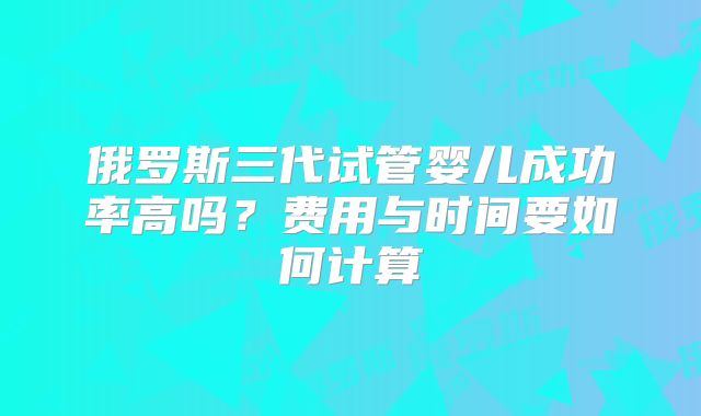 俄罗斯三代试管婴儿成功率高吗?费用与时间要如何计算