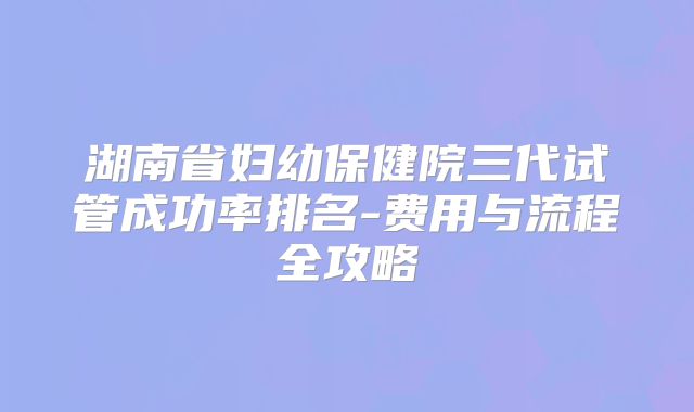 湖南省妇幼保健院三代试管成功率排名-费用与流程全攻略