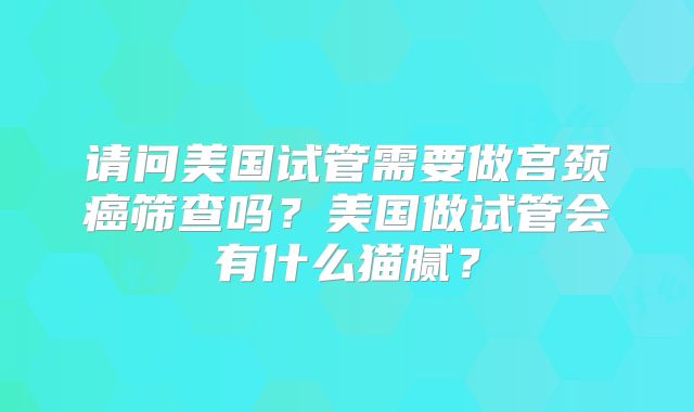 请问美国试管需要做宫颈癌筛查吗?美国做试管会有什么猫腻?