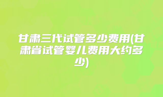 甘肃三代试管多少费用(甘肃省试管婴儿费用大约多少)