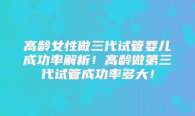 高龄女性做三代试管婴儿成功率解析！高龄做第三代试管成功率多大！