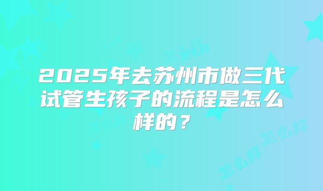2025年去苏州市做三代试管生孩子的流程是怎么样的？