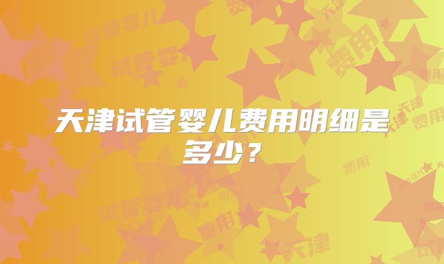 天津试管婴儿费用明细是多少？