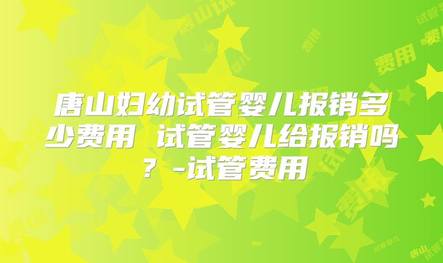唐山妇幼试管婴儿报销多少费用 试管婴儿给报销吗?-试管费用