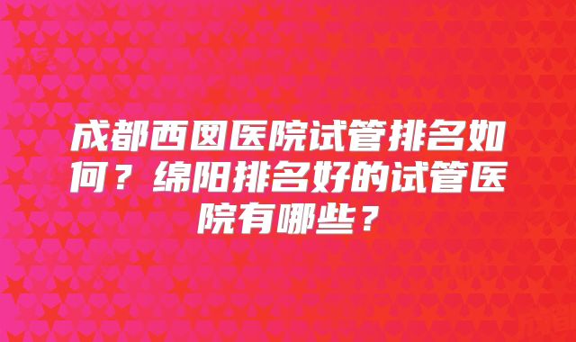 成都西囡医院试管排名如何？绵阳排名好的试管医院有哪些？