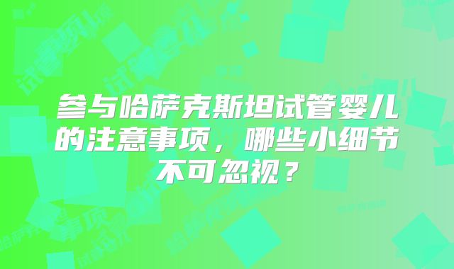 参与哈萨克斯坦试管婴儿的注意事项，哪些小细节不可忽视？