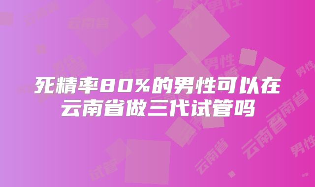 死精率80%的男性可以在云南省做三代试管吗