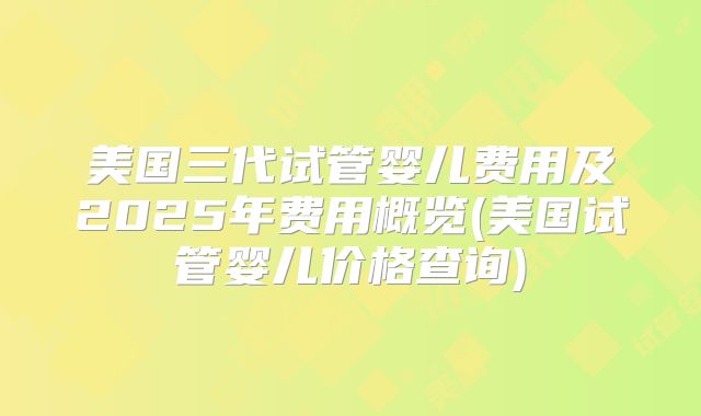 美国三代试管婴儿费用及2025年费用概览(美国试管婴儿价格查询)