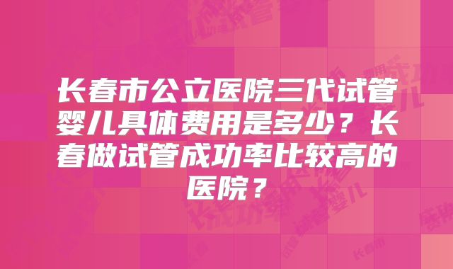 长春市公立医院三代试管婴儿具体费用是多少？长春做试管成功率比较高的医院？