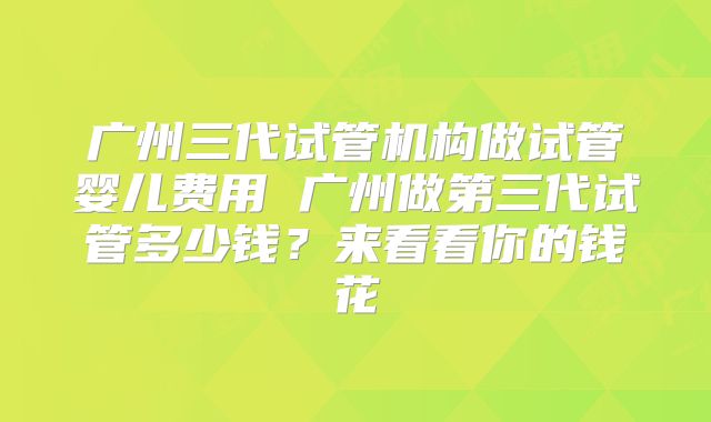 广州三代试管机构做试管婴儿费用 广州做第三代试管多少钱？来看看你的钱花