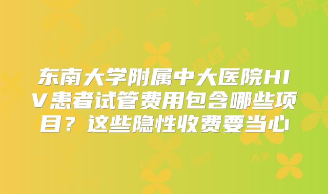 东南大学附属中大医院HIV患者试管费用包含哪些项目？这些隐性收费要当心