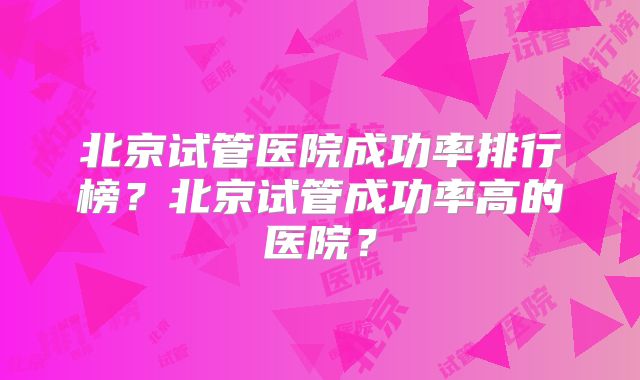北京试管医院成功率排行榜？北京试管成功率高的医院？
