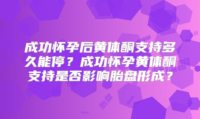 成功怀孕后黄体酮支持多久能停？成功怀孕黄体酮支持是否影响胎盘形成？
