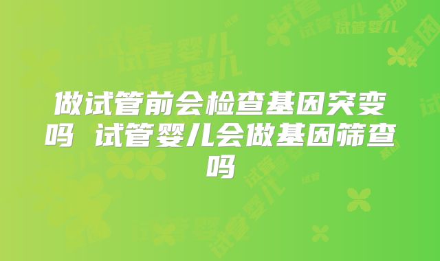 做试管前会检查基因突变吗 试管婴儿会做基因筛查吗