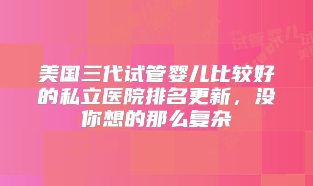 美国三代试管婴儿比较好的私立医院排名更新，没你想的那么复杂