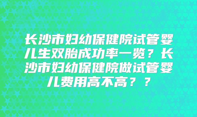 长沙市妇幼保健院试管婴儿生双胎成功率一览？长沙市妇幼保健院做试管婴儿费用高不高？？