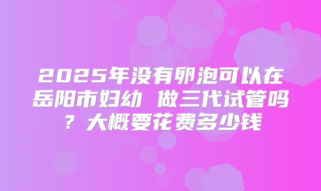 2025年没有卵泡可以在岳阳市妇幼 做三代试管吗?大概要花费多少钱