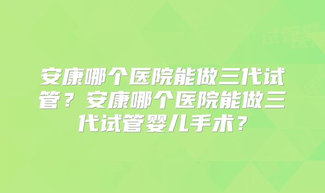 安康哪个医院能做三代试管？安康哪个医院能做三代试管婴儿手术？