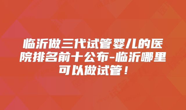 临沂做三代试管婴儿的医院排名前十公布-临沂哪里可以做试管！