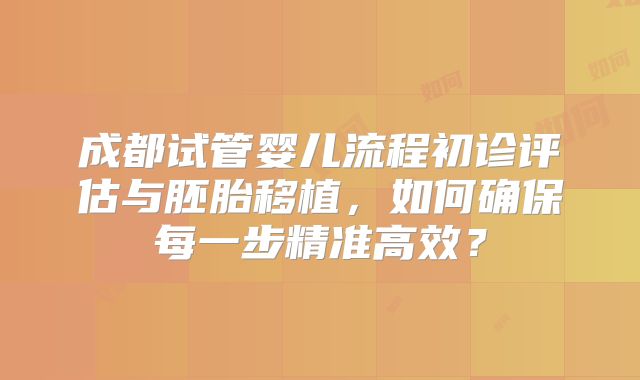 成都试管婴儿流程初诊评估与胚胎移植，如何确保每一步精准高效？