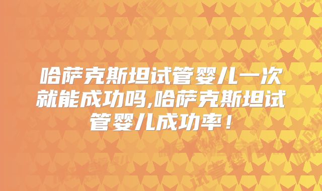 哈萨克斯坦试管婴儿一次就能成功吗,哈萨克斯坦试管婴儿成功率！