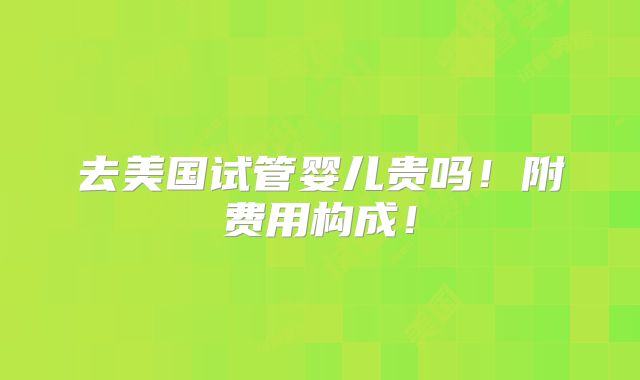 去美国试管婴儿贵吗!附费用构成!