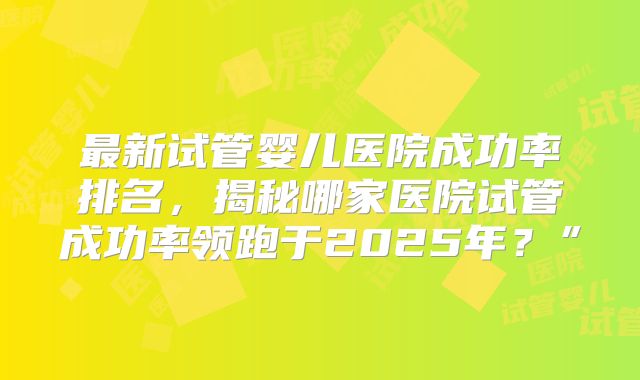 最新试管婴儿医院成功率排名,揭秘哪家医院试管成功率领跑于2025年?”