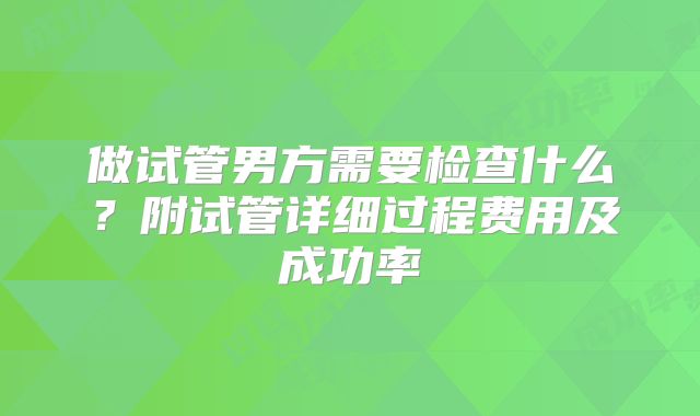 做试管男方需要检查什么？附试管详细过程费用及成功率
