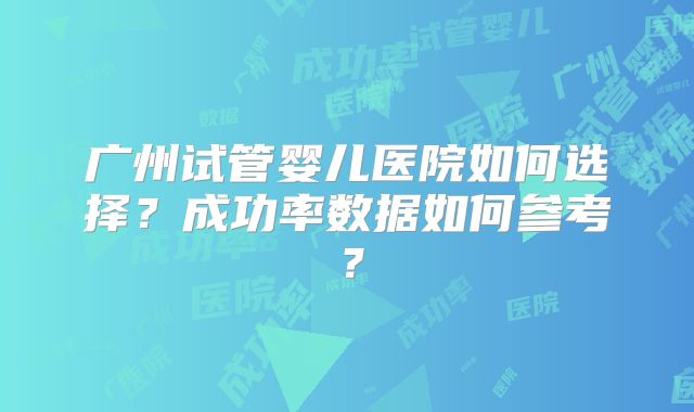 广州试管婴儿医院如何选择?成功率数据如何参考?