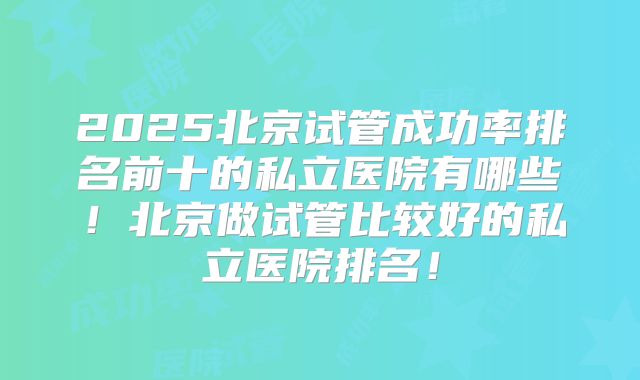 2025北京试管成功率排名前十的私立医院有哪些!北京做试管比较好的私立医院排名!