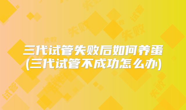 三代试管失败后如何养蛋(三代试管不成功怎么办)