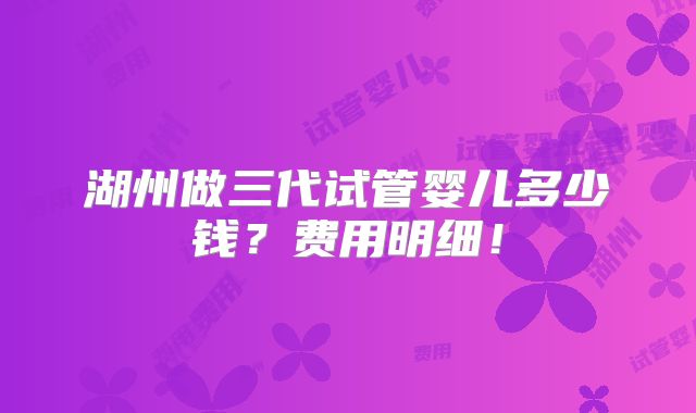 湖州做三代试管婴儿多少钱？费用明细！