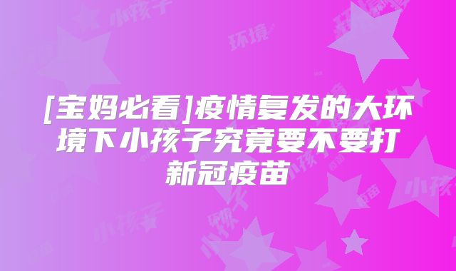 [宝妈必看]疫情复发的大环境下小孩子究竟要不要打新冠疫苗
