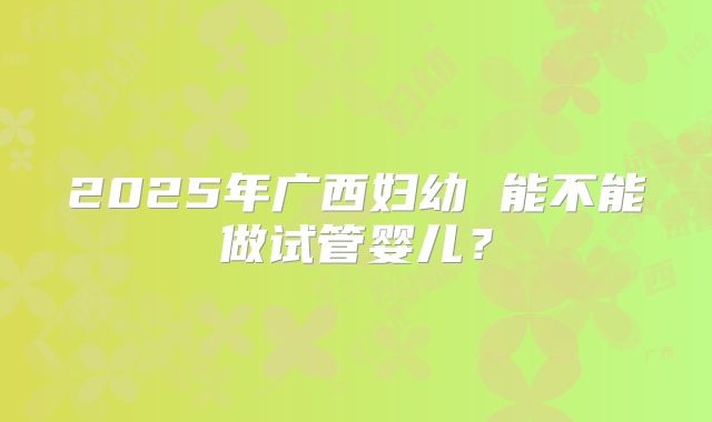 2025年广西妇幼 能不能做试管婴儿？