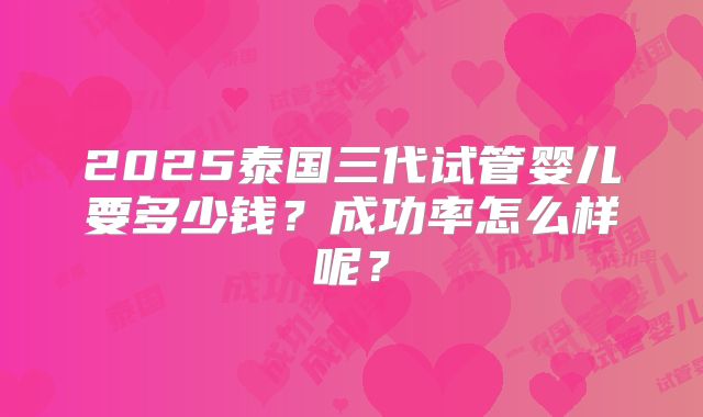 2025泰国三代试管婴儿要多少钱？成功率怎么样呢？