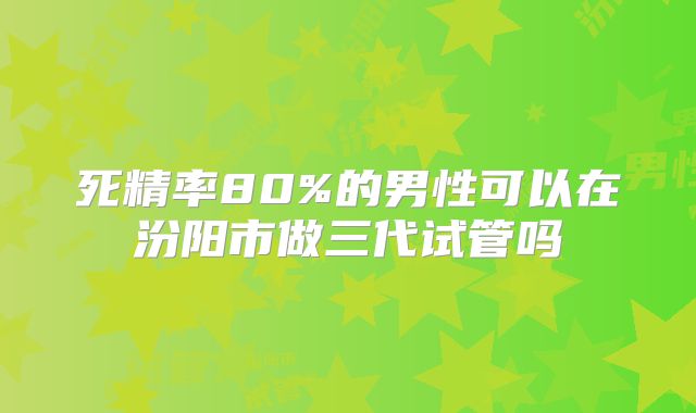 死精率80%的男性可以在汾阳市做三代试管吗