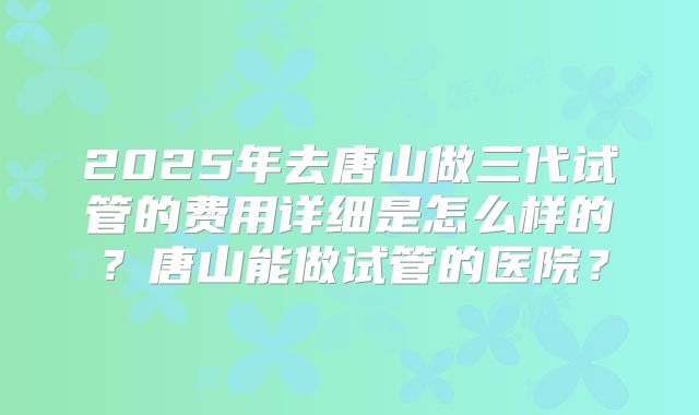 2025年去唐山做三代试管的费用详细是怎么样的？唐山能做试管的医院？