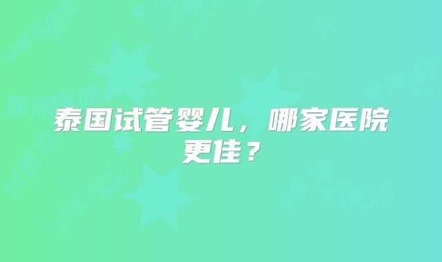 泰国试管婴儿，哪家医院更佳？