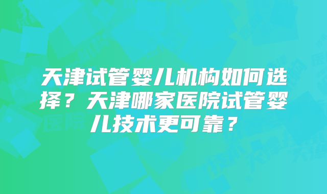 天津试管婴儿机构如何选择？天津哪家医院试管婴儿技术更可靠？