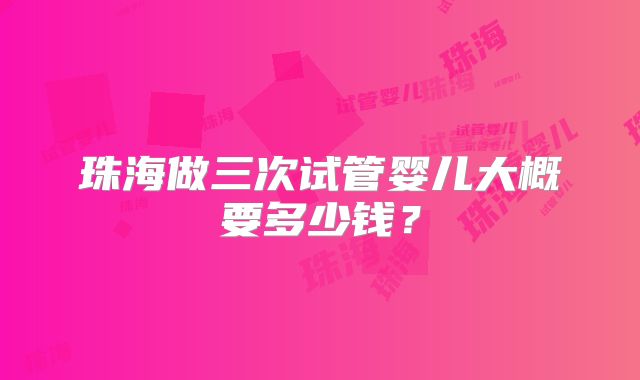珠海做三次试管婴儿大概要多少钱？