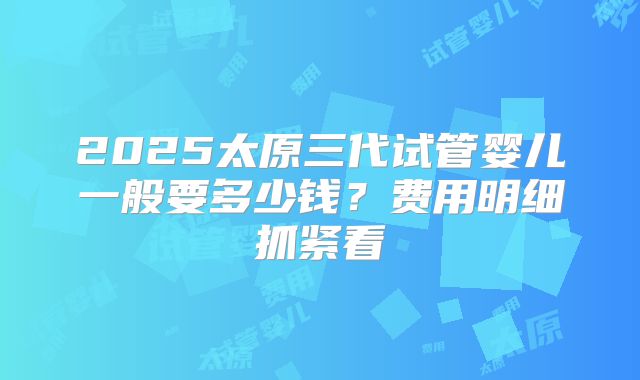 2025太原三代试管婴儿一般要多少钱？费用明细抓紧看