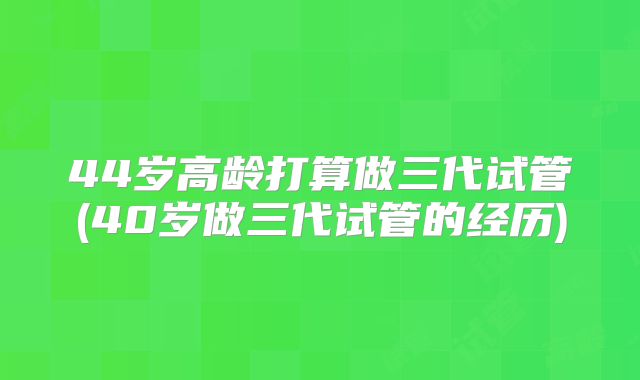 44岁高龄打算做三代试管(40岁做三代试管的经历)